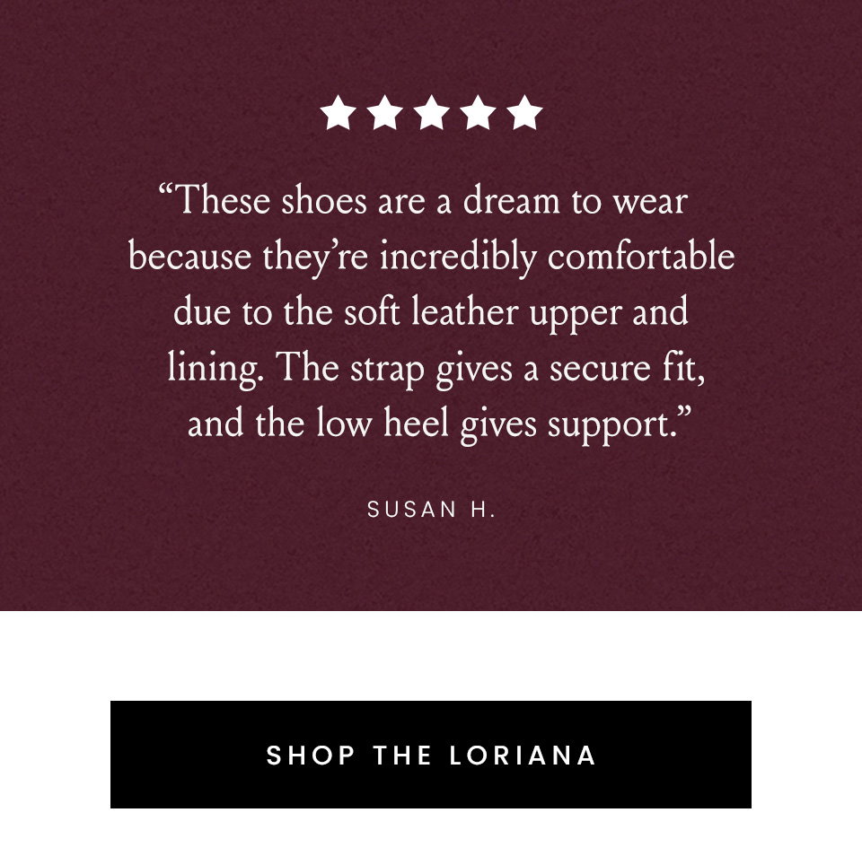 “These shoes are a dream to wear because they’re incredibly comfortable due to the soft leather upper and lining. The strap gives a secure fit, and the low heel gives support.” - Susan H. < Shop The Loriana > 