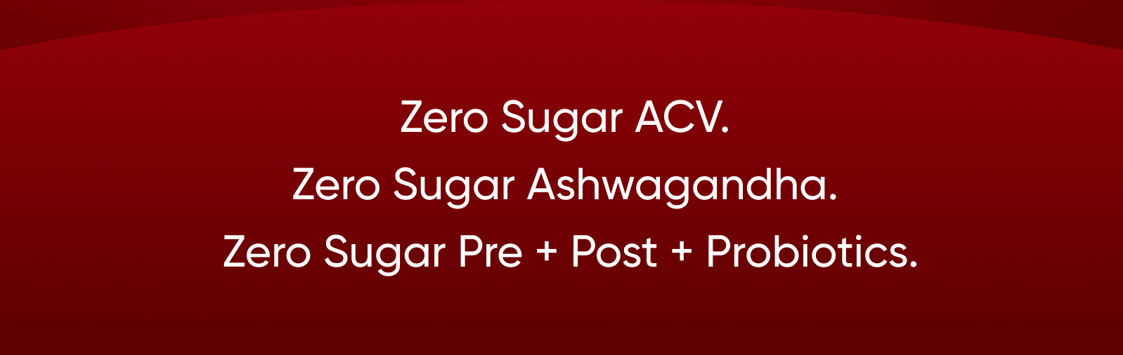 Zero Sugar ACV.  Zero Sugar Ashwagandha.  Zero Sugar Pre + Post + Probiotics.