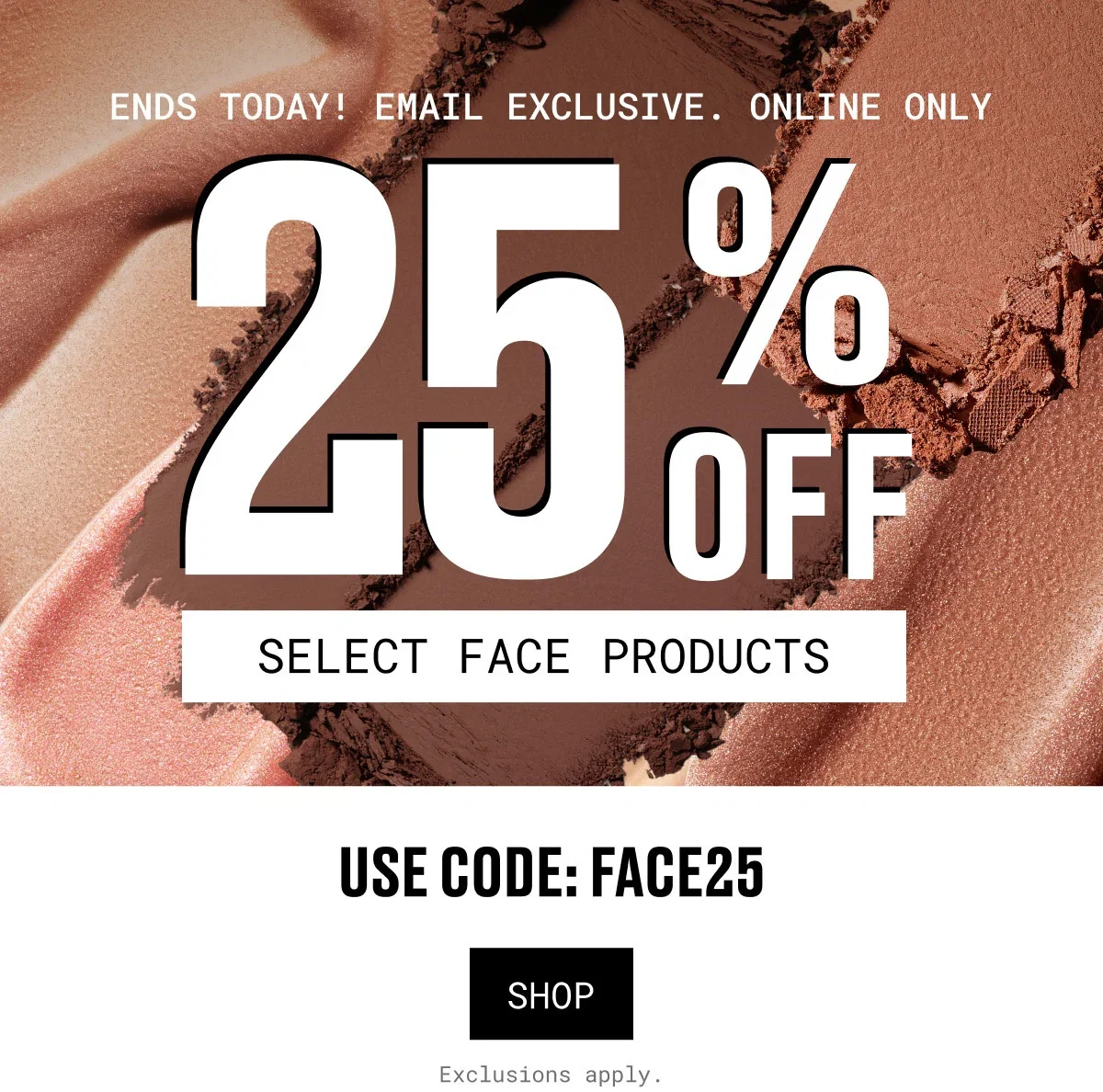 ENDS TODAY! EMAIL EXCLUSIVE. ONLINE ONLY | 25%OFF | SELECT FACE PRODUCTS | USE CODE: FACE25 | SHOP | Exclusions apply.