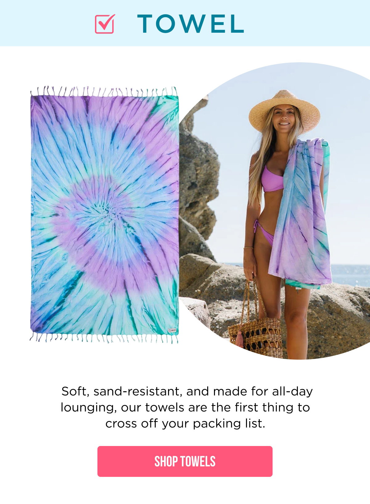 ☑ TOWEL  Soft, sand-resistant, and made for all-day lounging, our towels are the first thing to cross off your packing list.  [[SHOP TOWELS]]