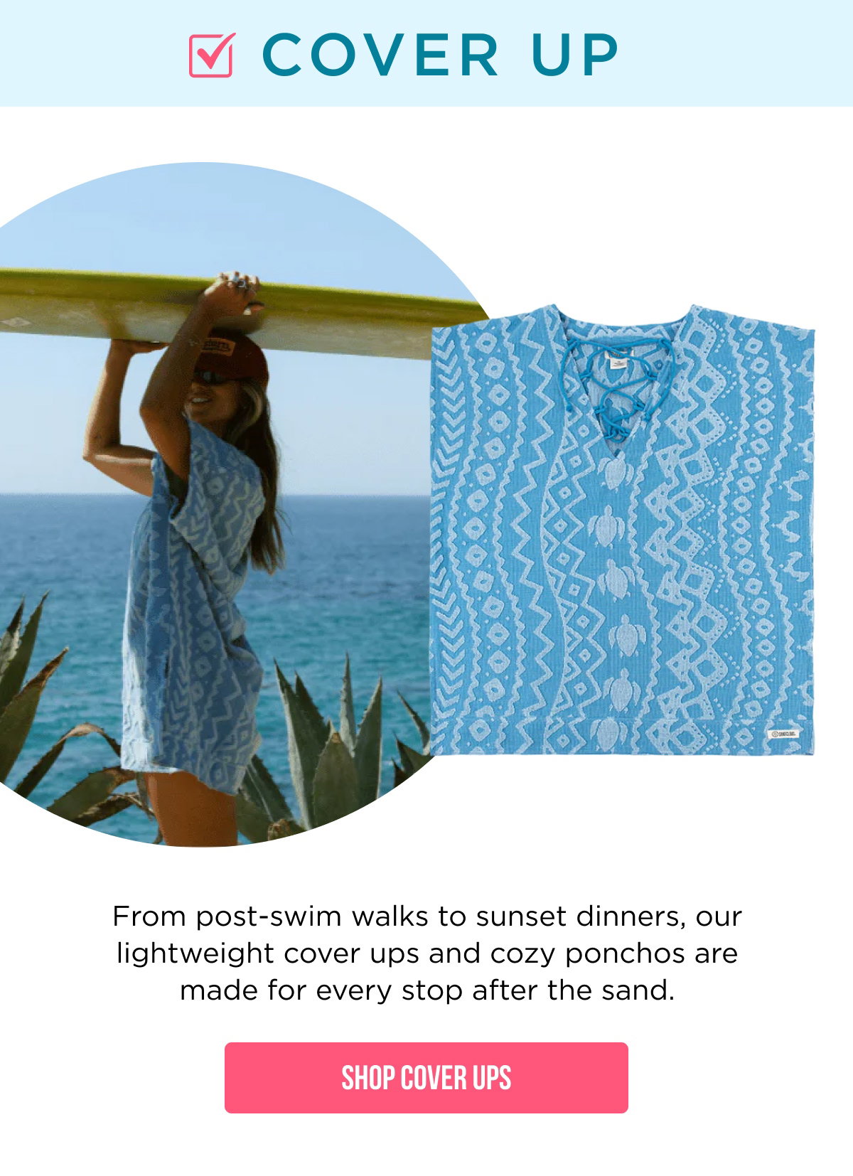 ☑ COVER UP  From post-swim walks to sunset dinners, our lightweight cover ups and cozy ponchos are made for every stop after the sand.  [[SHOP COVER UPS]]