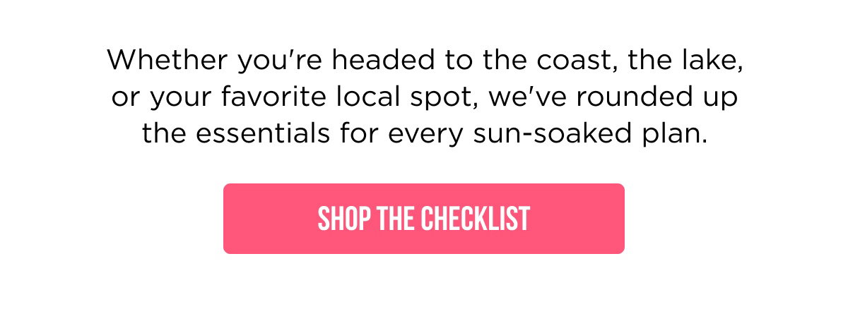 Whether you're headed to the coast, the lake, or your favorite local spot, we've rounded up the essentials for every sun-soaked plan.  [[SHOP THE CHECKLIST]]