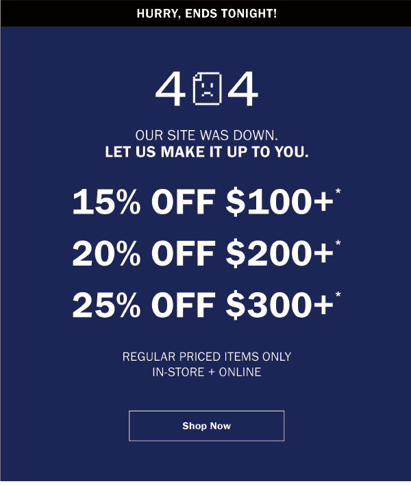 HURRY, ENDS TONIGHT! - 404 - OUR SITE WAS DOWN. LET US MAKE IT UP TO YOU. 15% OFF $100+* 20% OFF $200+* 25% OFF $300+* REGULAR PRICED ITEMS ONLY IN-STORE + ONLINE