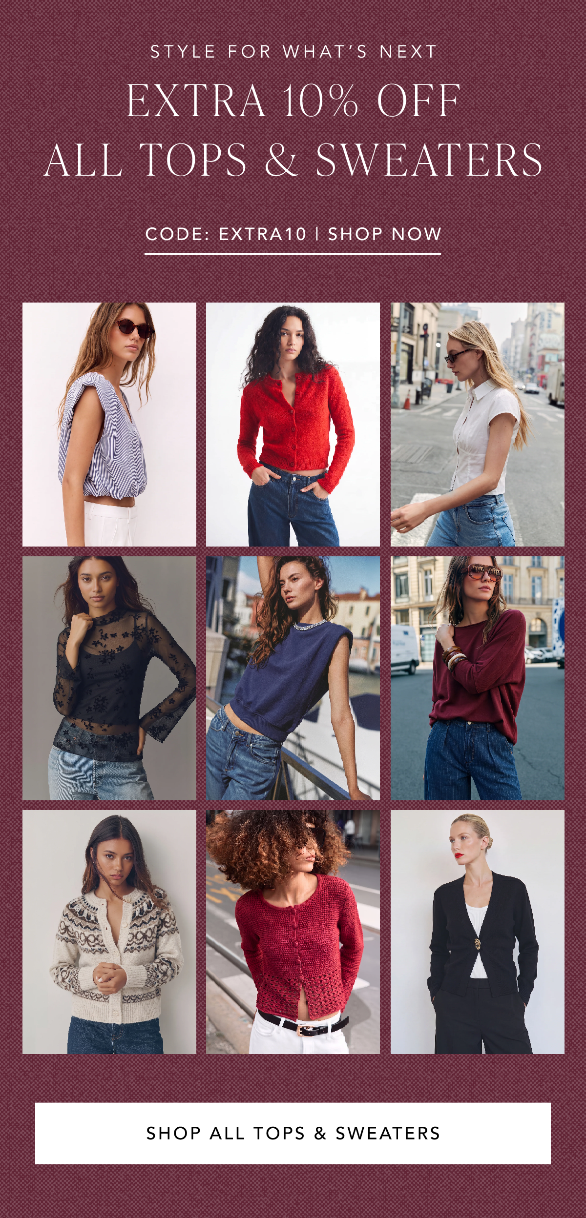 Style for what's next. Extra 10% off all tops and sweaters. Code EXTRA10. Shop All Tops and Sweaters.