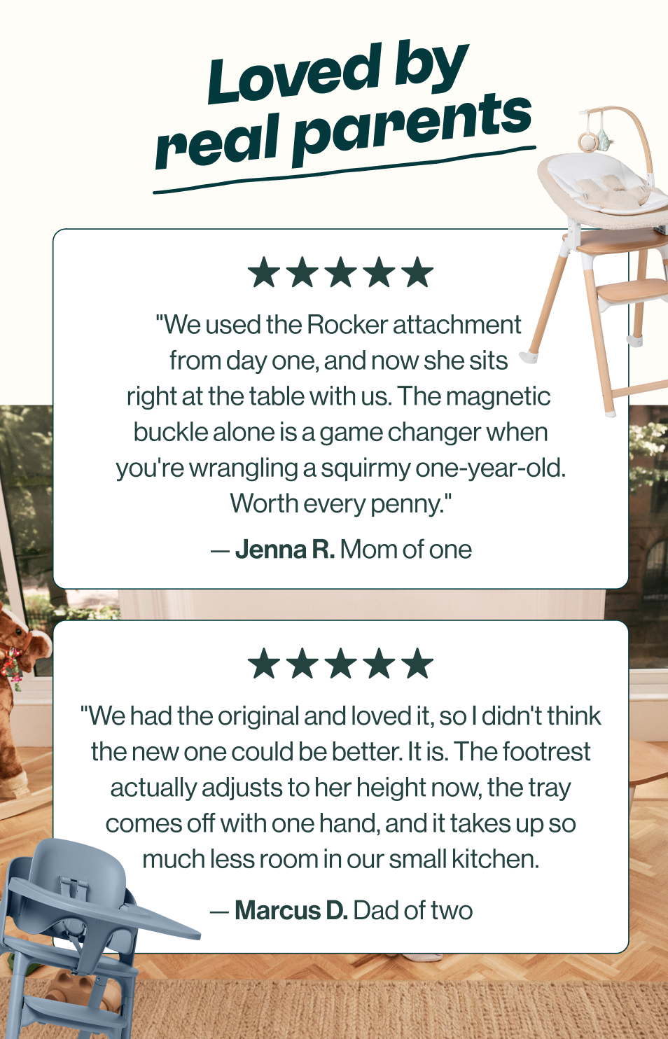 Loved by real parents. Jenna R., mom of one, five stars: "We used the Rocker attachment from day one, and now she sits right at the table with us. The magnetic buckle alone is a game changer when you're wrangling a squirmy one-year-old. Worth every penny." Marcus D., dad of two, five stars: "We had the original and loved it, so I didn't think the new one could be better. It is. The footrest actually adjusts to her height now, the tray comes off with one hand, and it takes up so much less room in our small kitchen."