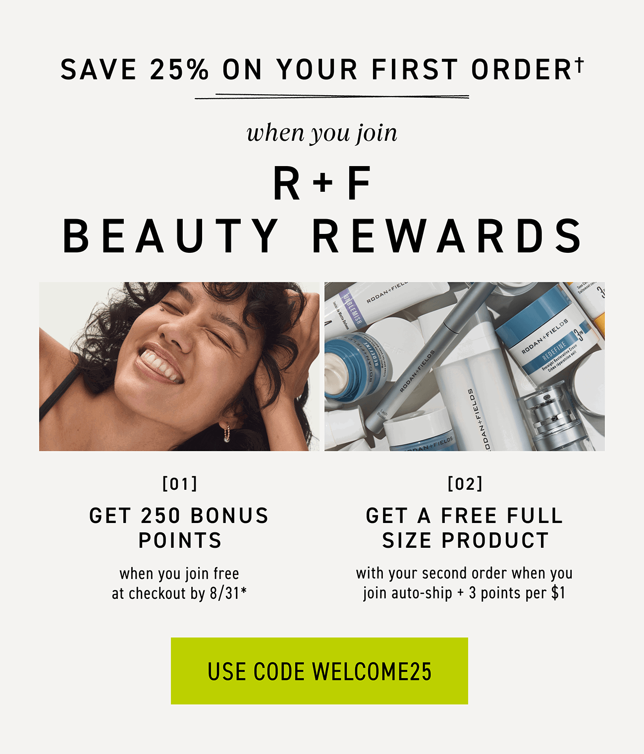 Join R+F Beauty Rewards, And Save 25% On Your First Order With Code WELCOME25.