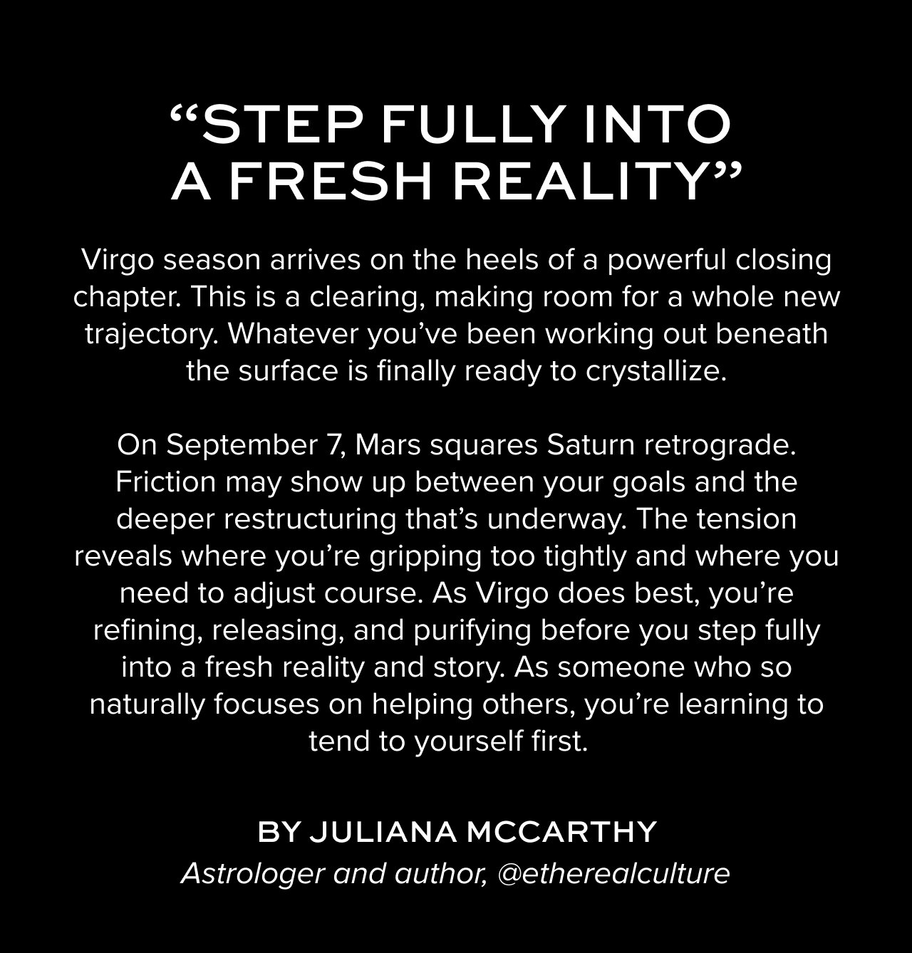 Virgo season arrives on the heels of a powerful closing chapter. This is a clearing, making room for a whole new trajectory. Whatever you’ve been working out beneath the surface is finally ready to crystallize.On September 7, Mars squares Saturn retrograde. Friction may show up between your goals and the deeper restructuring that’s underway. The tension reveals where you're gripping too tightly and where you need to adjust course. As Virgo does best, you’re refining, releasing, and purifying