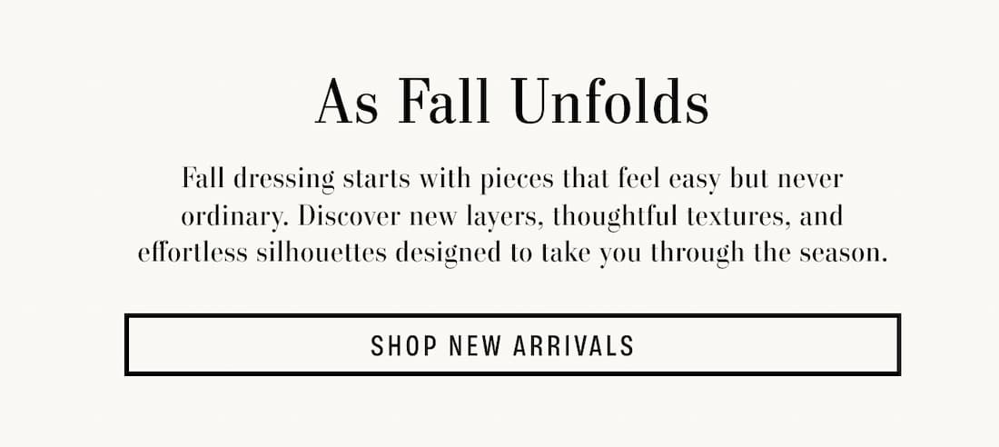 As Fall Unfolds, Fall dressing starts with pieces that feel easy but never ordinary. Discover new layers, thoughtful textures, and effortless silhouettes designed to take you through the season. Shop New Arrivals.