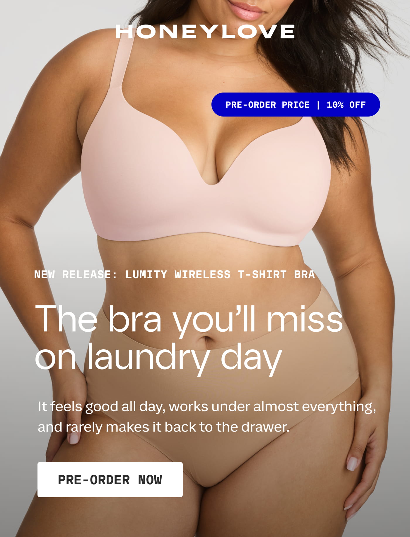 HONEYLOVE | PRE-ORDER PRICE | 10% OFF | NEW RELEASE: LUMITY WIRELESS T-SHIRT BRA | The bra you’ll miss on laundry day | It feels good all day, works under almost everything, and rarely makes it back to the drawer. | PRE-ORDER NOW