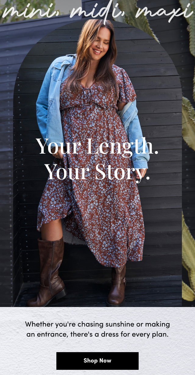 mini, midi, maxi | Your Length. | Your Story. | Whether you're chasing sunshine or making an entrance, there's a dress for every plan. | Shop Now >