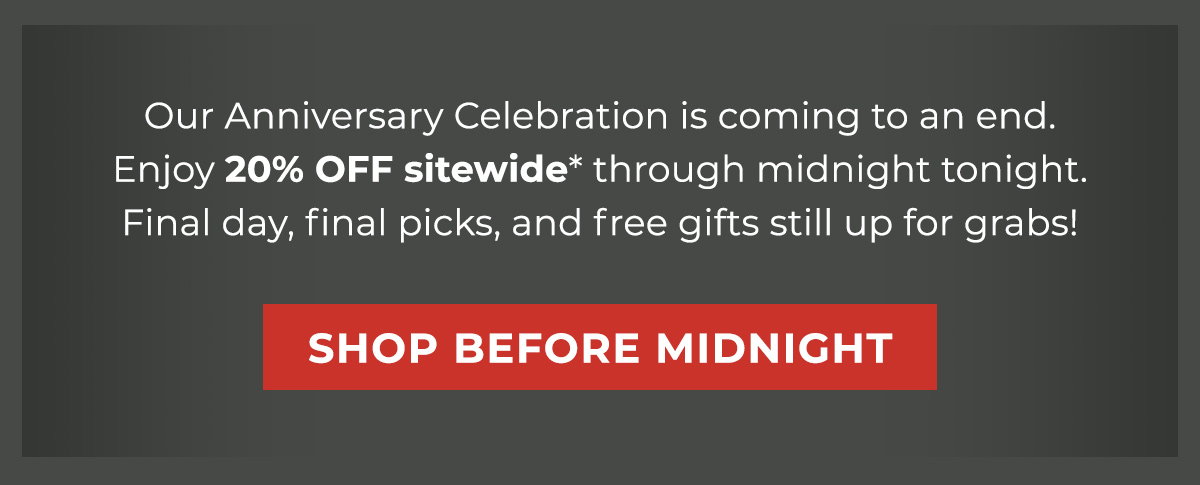 Our Anniversary Celebration is coming to an end. Enjoy 20% OFF sitewide* through midnight tonight. Final day, final picks, and free gifts still up for grabs! 