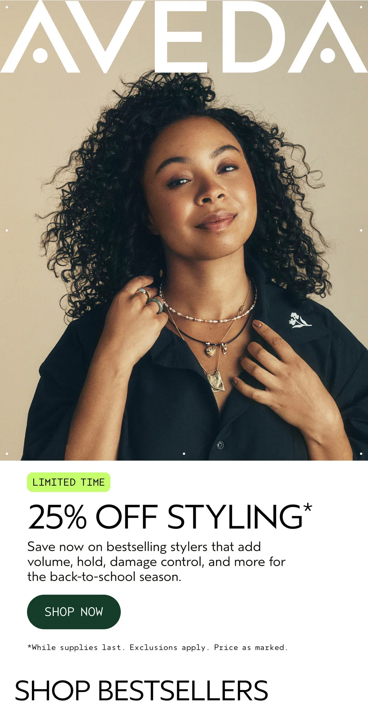 AVEDA | LIMITED TIME | 25% OFF STYLING* | Save now on bestselling stylers that add volume, hold, damage control, and more for the back-to-school season. | SHOP NOW | *While supplies last. Exclusions apply. Price as marked. | SHOP BESTSELLERS