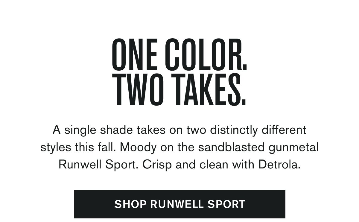ONE COLOR. TWO TAKES. | A single shade takes on two distinctly different styles this fall. Moody on the sandblasted gunmetal Runwell Sport. Crisp and clean with Detrola. | SHOP RUNWELL SPORT