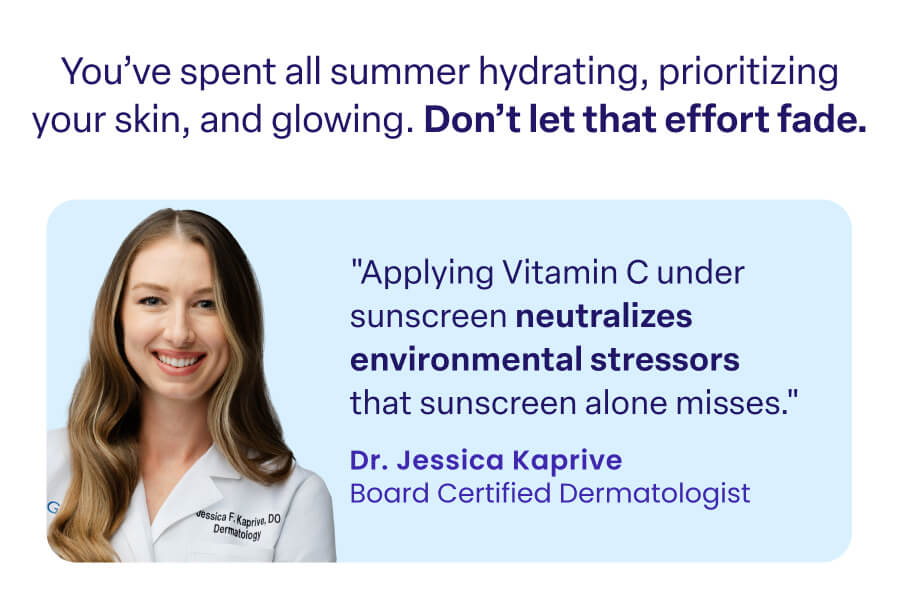 You've spent all summer hydrating, prioritizing your skin, and glowing. Don't let that effort fade. "Applying Vitamin C under sunscreen neutralizes environmental stressors that sunscreen alone misses." Dr. Jessica Kaprive Board Certified Dermatologist
