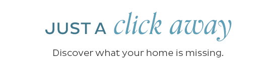 Just a Click Away - Discover what your home is missing.