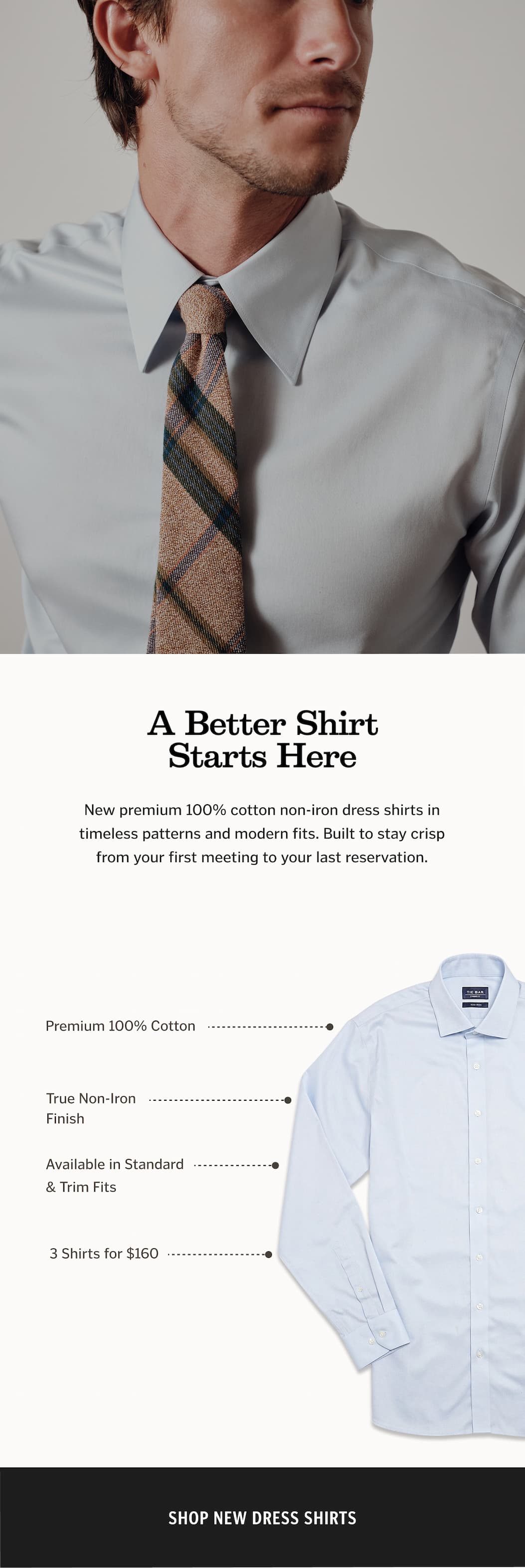 A Better Shirt Starts Here: New premium 100% cotton non-iron dress shirts in timeless patterns and modern fits. Built to stay crisp from your first meeting to your last reservation.