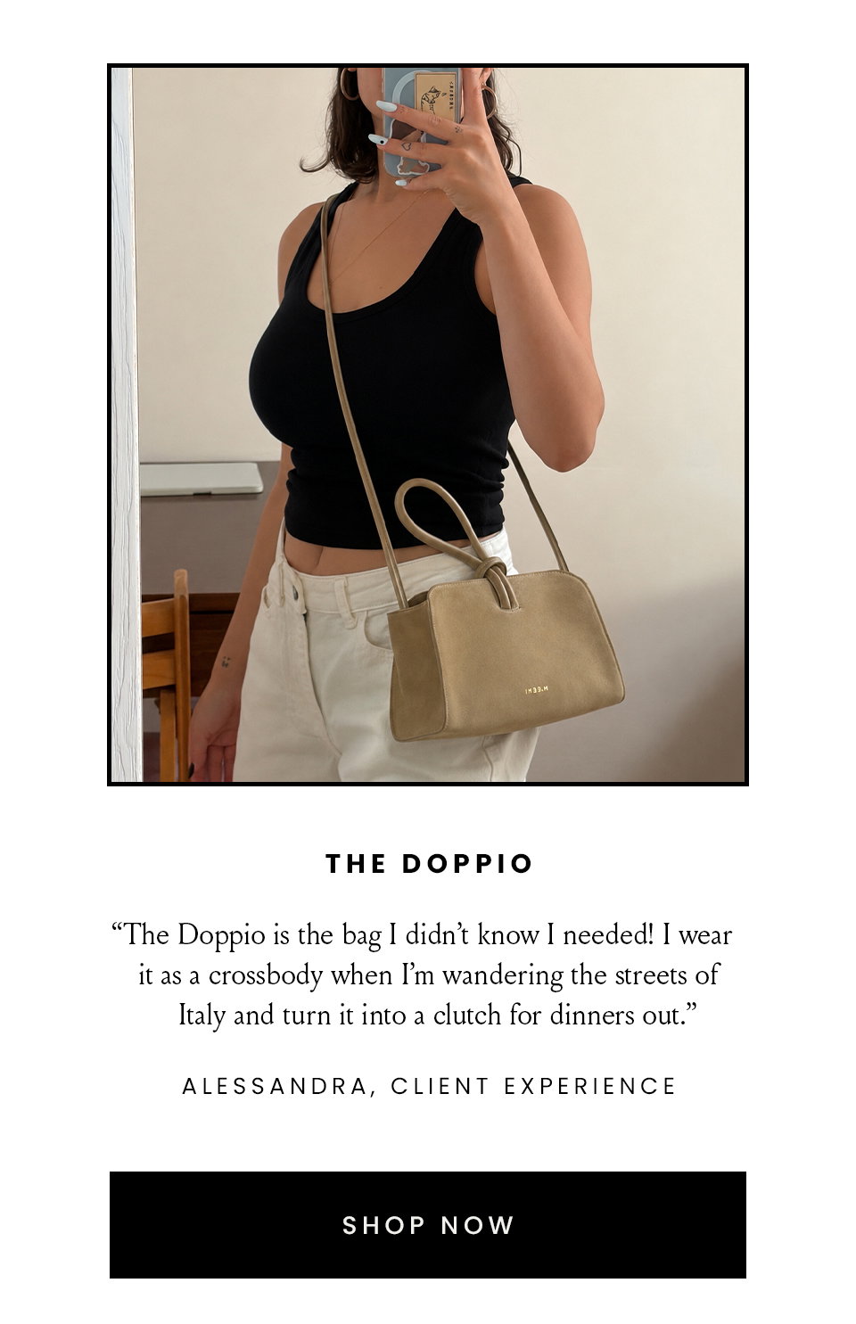 The Doppio | “The Doppio is the bag I didn’t know I needed! I wear it as a crossbody when I’m wandering the streets of Italy and turn it into a clutch for dinners out..” - Alessandra, Client Experience  < Shop Now > 