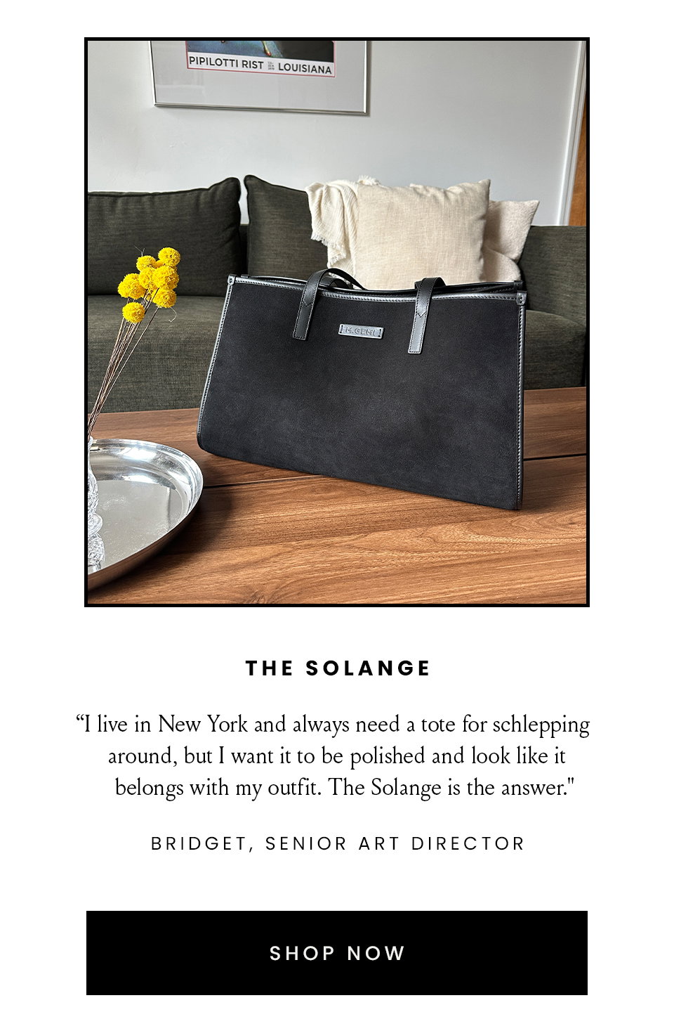 The Solange | “I live in New York and always need a tote for schlepping around, but I want it to be polished and look like it belongs with my outfit. The Solange is the answer." - Bridget, Senior Art Director  < Shop Now > 