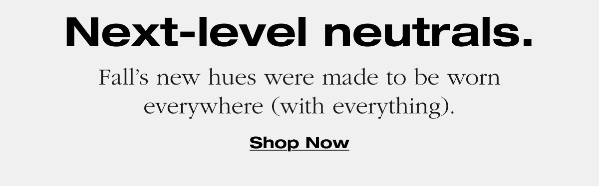 Next-level neutrals. Fall’s new hues were made to be worn everywhere (with everything). Shop Now