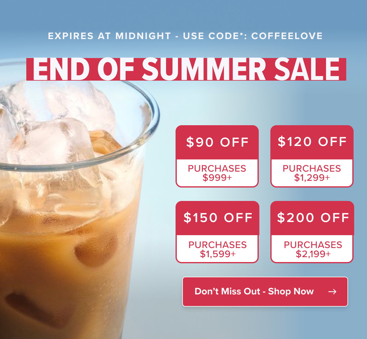 EXPIRES AT MIDNIGHT - USE CODE*: COFFEELOVE end of summer SALE $90 off $120 off PURCHASES $999+ PURCHASES $1,299+ $150 off $200 off PURCHASES $1,599+ PURCHASES $2,199+ Don’t Miss Out - Shop Now