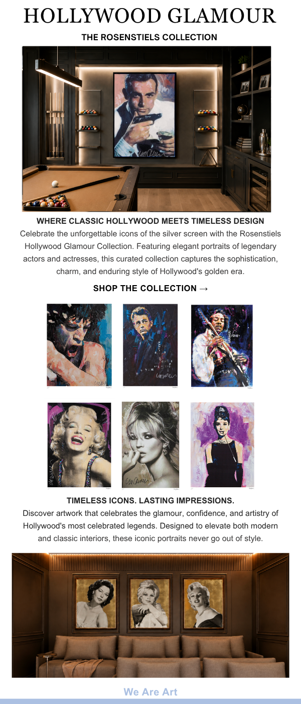Hollywood Glamour - The Rosenstiels Collection: Where Classic Hollywood Meets Timeless Design. Celebrate the unforgettable icons of the silver screen with the Rosenstiels Hollywood Glamour Collection. Featuring elegant portraits of legendary actors and actresses, this curated collection captures the sophistication, charm, and enduring style of Hollywood's golden era. SHOP THE COLLECTION - Timeless Icons. Lasting Impressions. Discover artwork that celebrates the glamour, confidence, and artistry of Hollywood's most celebrated legends. Designed to elevate both modern and classic interiors, these iconic portraits never go out of style. We Are Art.