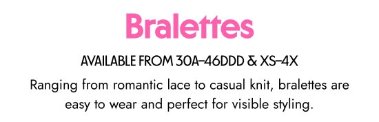 Bralette. AVAILABLE FROM 30A–46DDD & XS–4X. Ranging from romantic lace to casual knit, bralettes are easy to wear and perfect for visible styling.