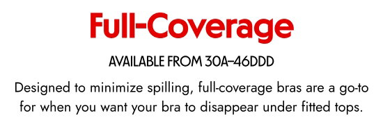Full Coverage. AVAILABLE FROM 30A–46DDD. Designed to minimize spilling, full-coverage bras are a go-to for when you want your bra to disappear under fitted tops.
