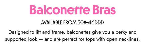 Balconette Bras - AVAILABLE FROM 30A–46DDD. Designed to lift and frame, balconettes give you a perky and supported look and are perfect for tops with open necklines.