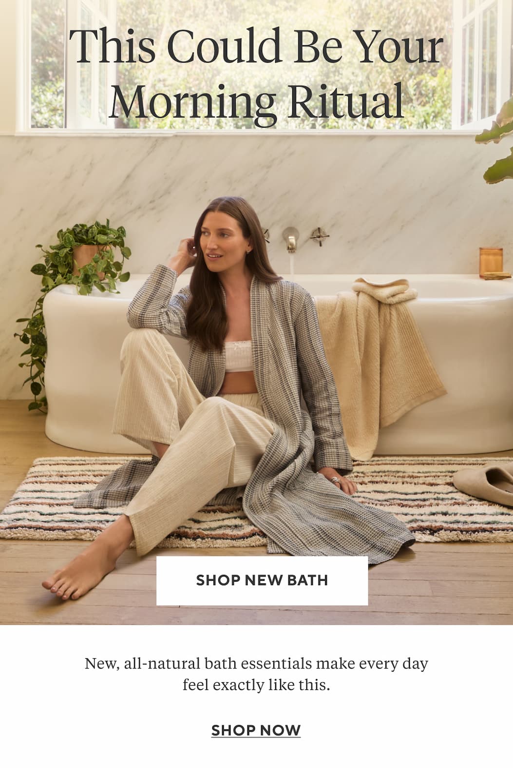 This Could Be Your Morning Ritual New, all-natural bath essentials make every day feel exactly like this. Shop New Bath >