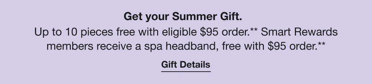Get your Summer Gift. | Up to 10 pieces free with eligible $95 order.** Smart Rewards members receive a spa headband, free with $95 order.** | Gift Details