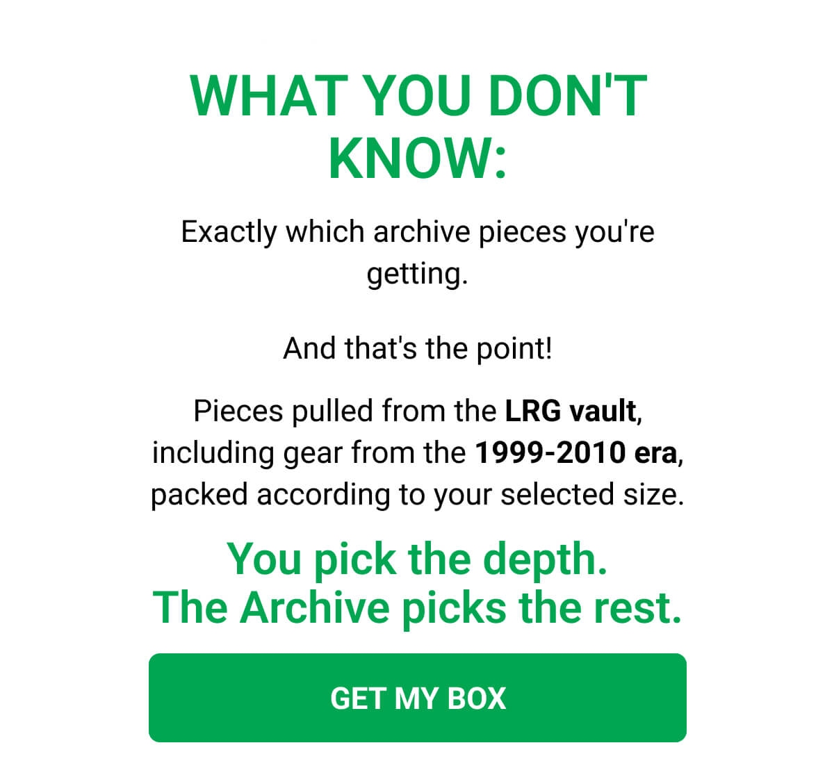 WHAT YOU DON'T KNOW: Exactly which archive pieces you're getting. And that's the point! Pieces pulled from the LRG vault, including gear from the 1999-2010 era, packed according to your selected size. You pick the depth. The Archive picks the rest. GET MY BOX