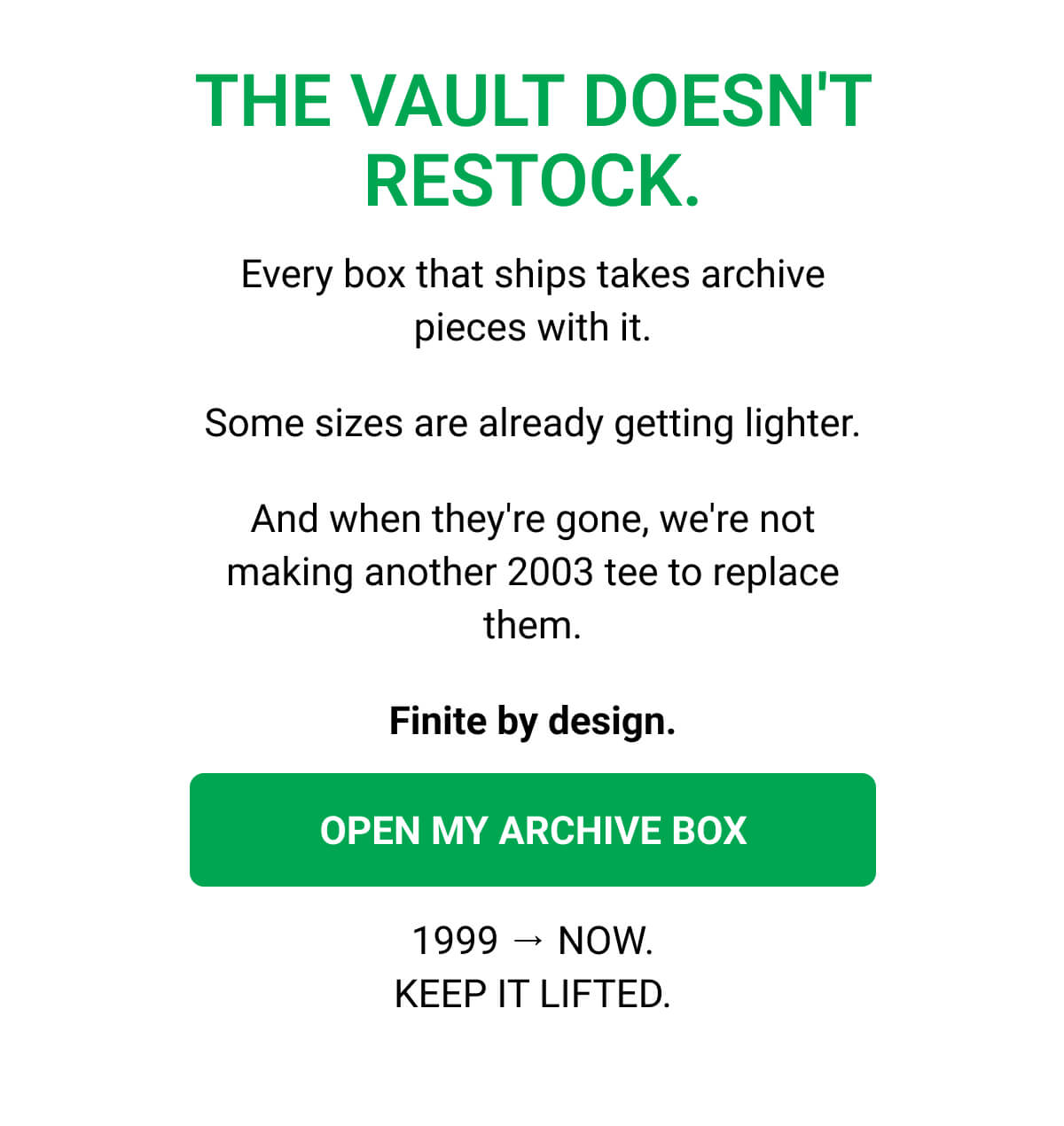 THE VAULT DOESN'T RESTOCK. Every box that ships takes archive pieces with it. Some sizes are already getting lighter. And when they're gone, we're not making another 2003 tee to replace them. Finite by design. OPEN MY ARCHIVE BOX 1999 → NOW. KEEP IT LIFTED.