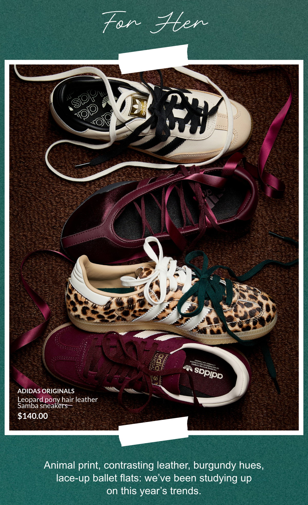 For her. Animal print, contrasting leather, burgundy hues, lace-up ballet flats: we’ve been studying up on this year’s trends.