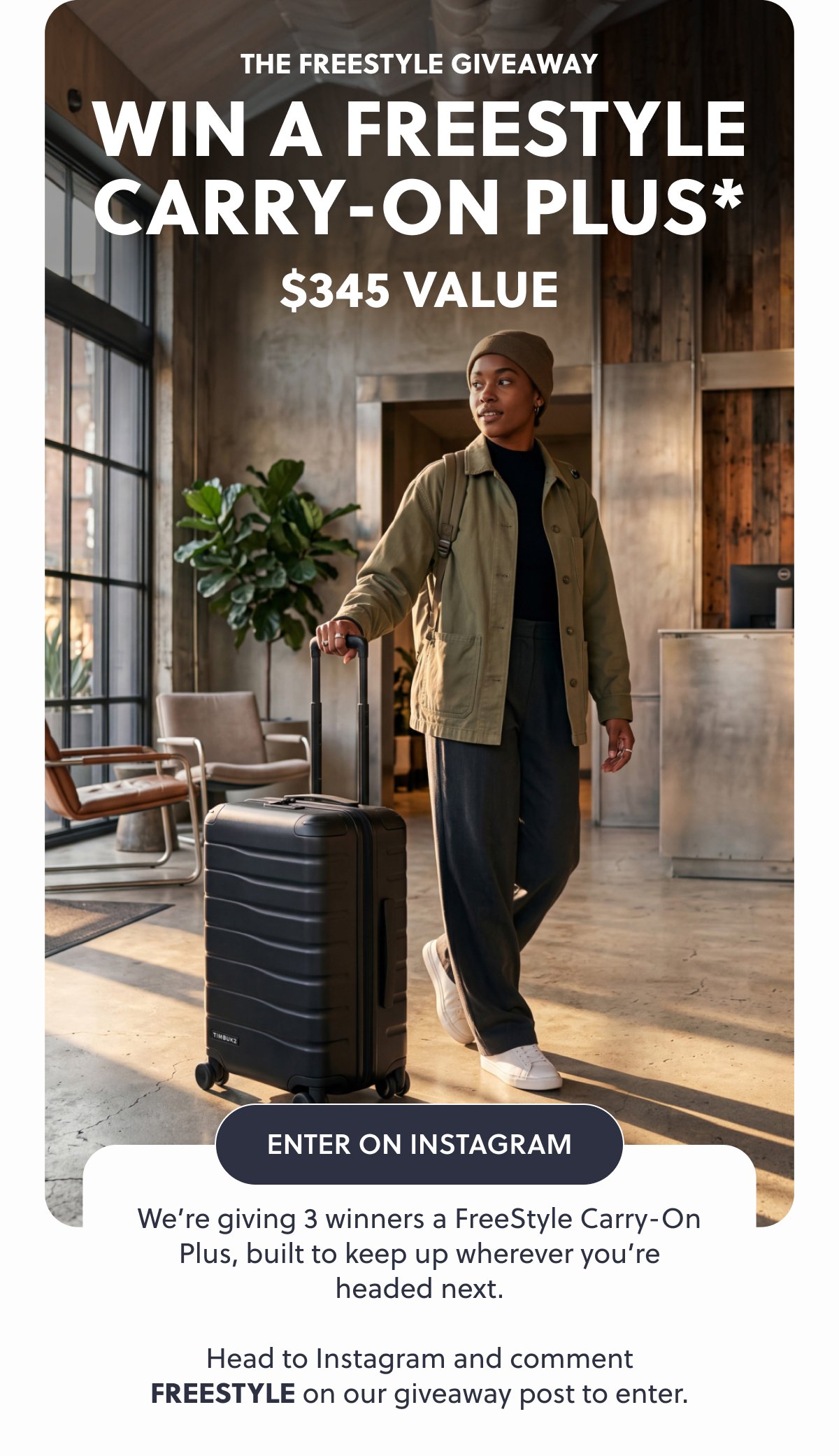 The Freestyle Giveaway Win A Freestyle Carry-On Plus* $345 Value Enter On Instagram We’re giving 3 winners a FreeStyle Carry-On Plus, built to keep up wherever you’re headed next. Head to Instagram and comment FREESTYLE on our giveaway post to enter.