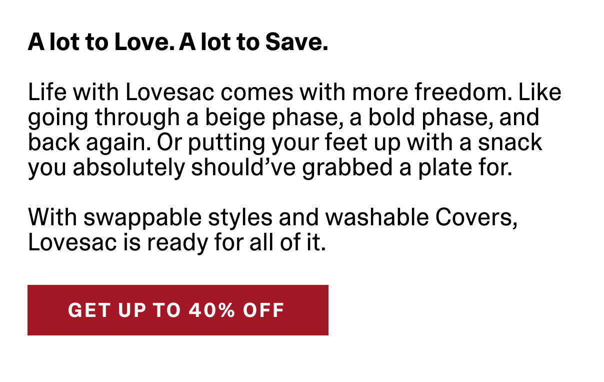 A lot to Love. A lot to Save. Life with Lovesac comes with more freedom. Like going through a beige phase, a bold phase, and back again. Or putting your feet up with a snack you absolutely should've grabbed a plate for. With swappable styles and washable Cover, Lovesac is ready for all of it. | GET UP TO 40% OFF >>