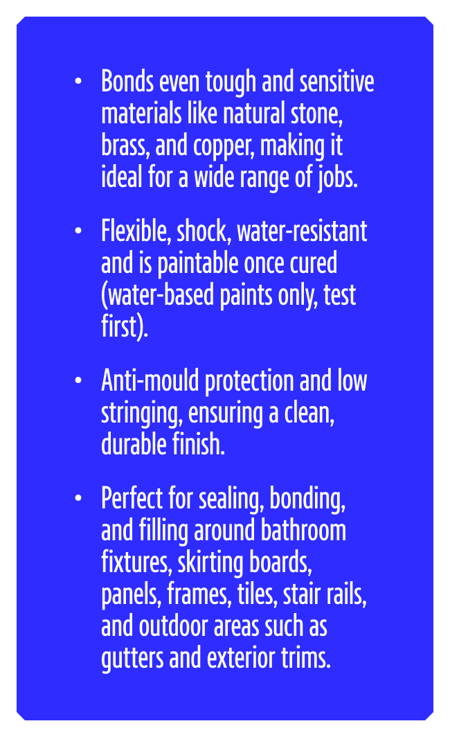 Bonds even tough and sensitive materials like natural stone, brass, and copper, making it ideal for a wide range of jobs. Flexible, shock, water-resistant and is paintable once cured (water-based paints only, test first). Anti-mould protection and low stringing, ensuring a clean, durable finish. Perfect for sealing, bonding, and filling around bathroom fixtures, skirting boards, panels, frames, tiles, stair rails, and outdoor areas such as gutters and exterior trims.