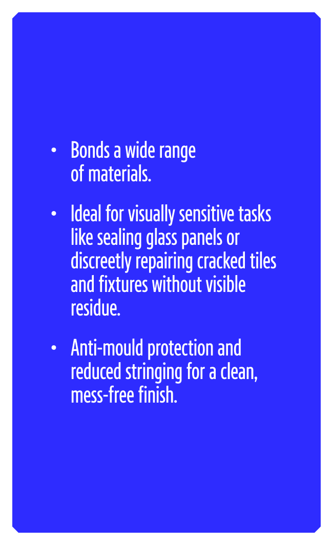 Bonds a wide range of materials. Ideal for visually sensitive tasks like sealing glass panels or discreetly repairing cracked tiles and fixtures without visible residue. Anti-mould protection and reduced stringing for a clean, mess-free finish.