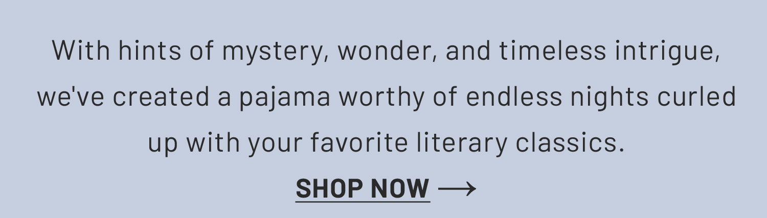 With hints of mystery, wonder, and timeless intrigue, we've created a pajama worthy of endless nights curled up with your favorite literary classics.​ Shop Now >>​