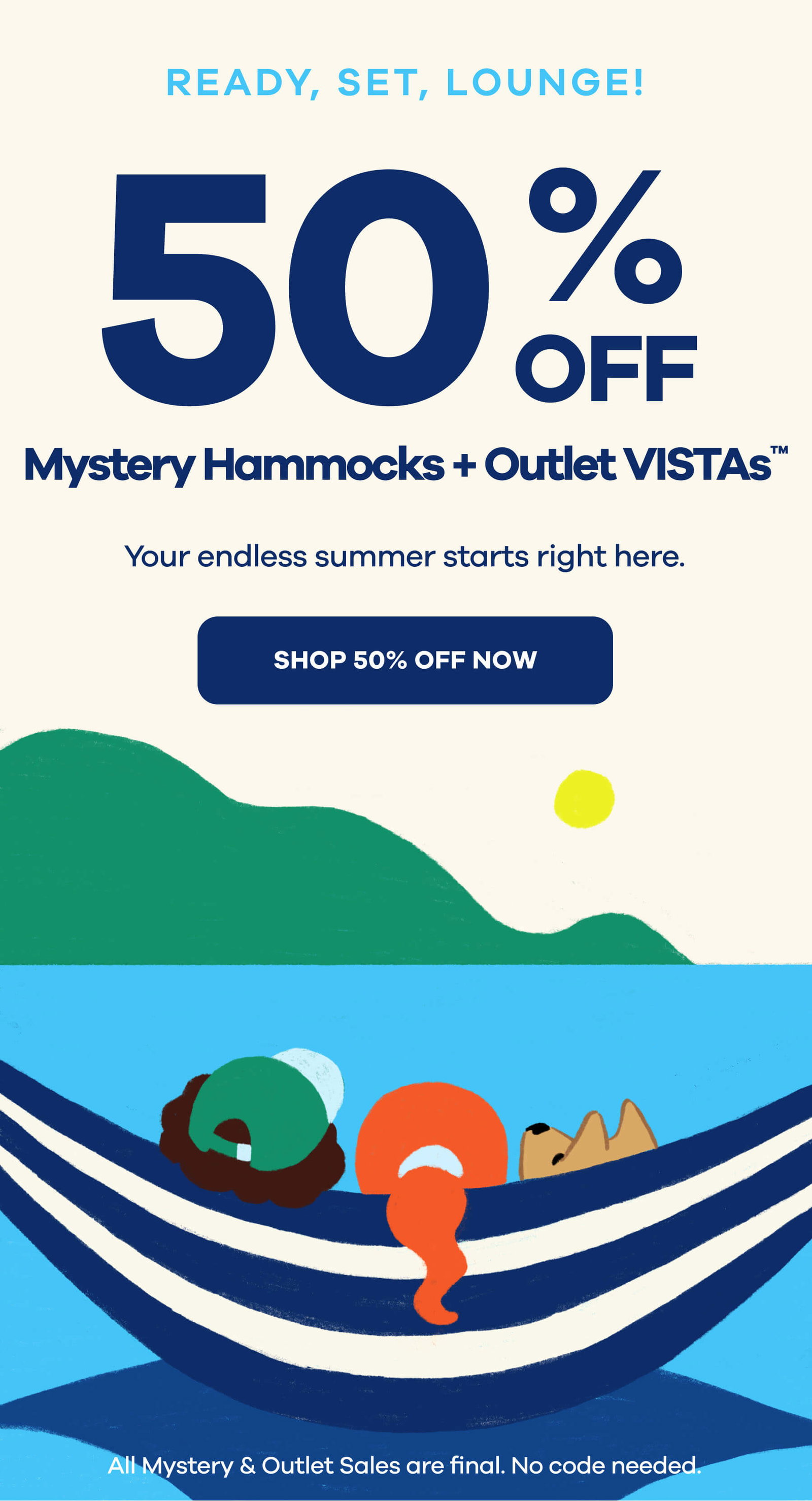 READY, SET, LOUNGE! Get 50% Off  Mystery Hammocks + Outlet Vistas Your endless summer starts right here. SHOP 50% OFF NOW