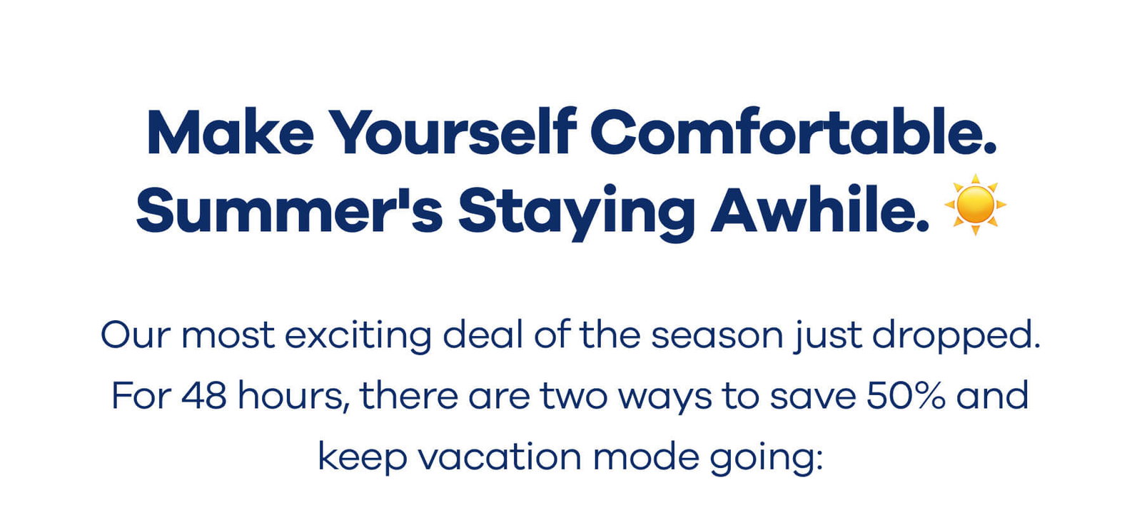 Make Yourself Comfortable. Summer's Staying Awhile. ☀️  Our most exciting deal of the season just dropped. For 48 hours, there are two ways to save 50% and keep vacation mode going: