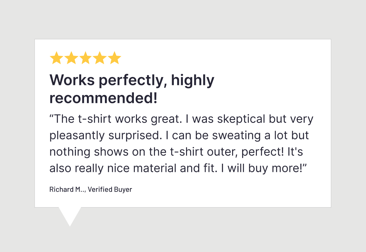Five stars. Works perfectly, highly recommended! "The t-shirt works great. I was skeptical but very pleasantly surprised. I can be sweating a lot but nothing shows on the t-shirt outer, perfect! It's also really nice material and fit. I will buy more!" Richard M., Verified Buyer.