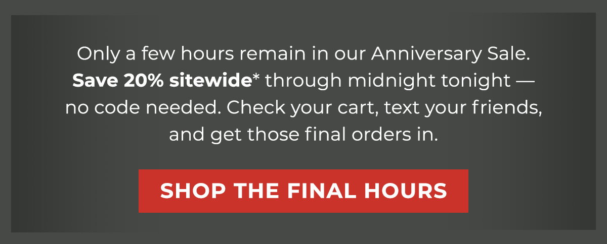 Only a few hours remain in our Anniversary Sale. Save 20% sitewide* through midnight tonight — no code needed. Check your cart, text your friends, and get those final orders in.