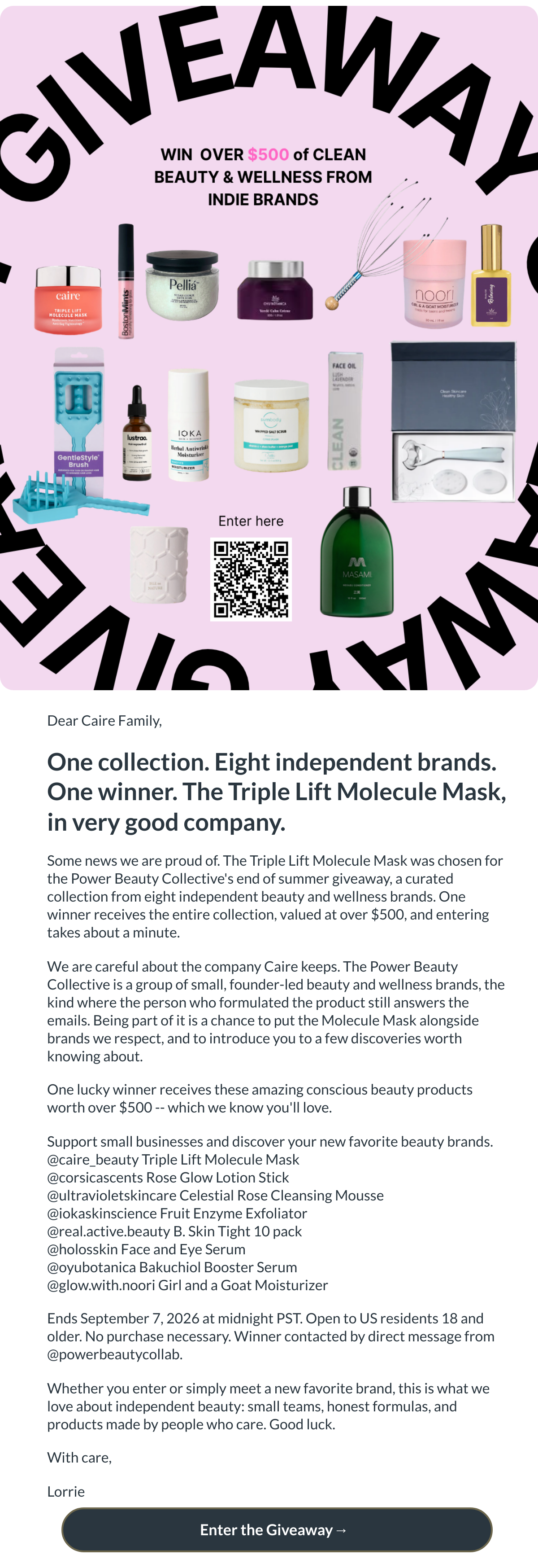  Dear Caire Family,One collection. Eight independent brands. One winner. The Triple Lift Molecule Mask, in very good company.Some news we are proud of. The Triple Lift Molecule Mask was chosen for the Power Beauty Collectives end of summer giveaway, a curated collection from eight independent beauty and wellness brands. One winner receives the entire collection, valued at over $500, and entering takes about a minute.We are careful about the company Caire keeps. The Power Beauty Collective is a group of small, founder-led beauty and wellness brands, the kind where the person who formulated the product still answers the emails. Being part of it is a chance to put the Molecule Mask alongside brands we respect, and to introduce you to a few discoveries worth knowing about.One lucky winner receives these amazing conscious beauty products worth over $500 -- which we know youll love.Support small businesses and discover your new favorite beauty brands.@caire_beauty Triple Lift Molecule Mask@corsicascents Rose Glow Lotion Stick@ultravioletskincare Celestial Rose Cleansing Mousse@iokaskinscience Fruit Enzyme Exfoliator@real.active.beauty B. Skin Tight 10 pack@holosskin Face and Eye Serum@oyubotanica Bakuchiol Booster Serum@glow.with.noori Girl and a Goat MoisturizerEnds September 7, 2026 at midnight PST. Open to US residents 18 and older. No purchase necessary. Winner contacted by direct message from @powerbeautycollab.Whether you enter or simply meet a new favorite brand, this is what we love about independent beauty: small teams, honest formulas, and products made by people who care. Good luck.With care,Lorrie Enter the Giveaway→ nbsp;