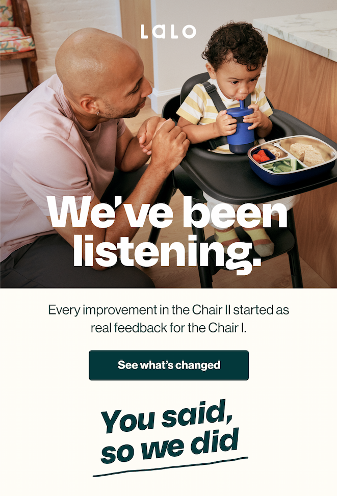 Lalo. We've been listening. Every improvement in the Chair II started as real feedback for the Chair I. A dad crouches beside his toddler eating in the black Chair II. See what's changed. You said, so we did.
