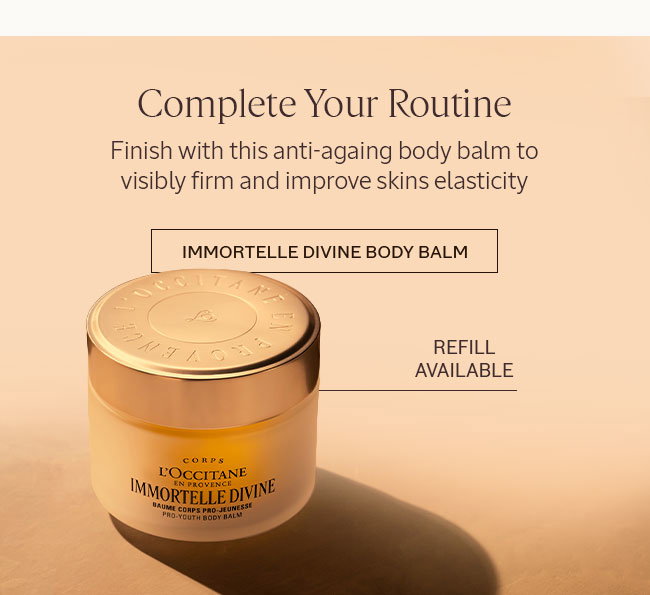 COMPLETE YOUR ROUTINE | FINISH WITH THIS ANTI-AGING BODY BALM TO VISIBLY FIRM AND IMPROVE SKIN'S ELASTICITY. | REFILL AVAILABLE | IMMORTELLE DIVINE BODY BALM