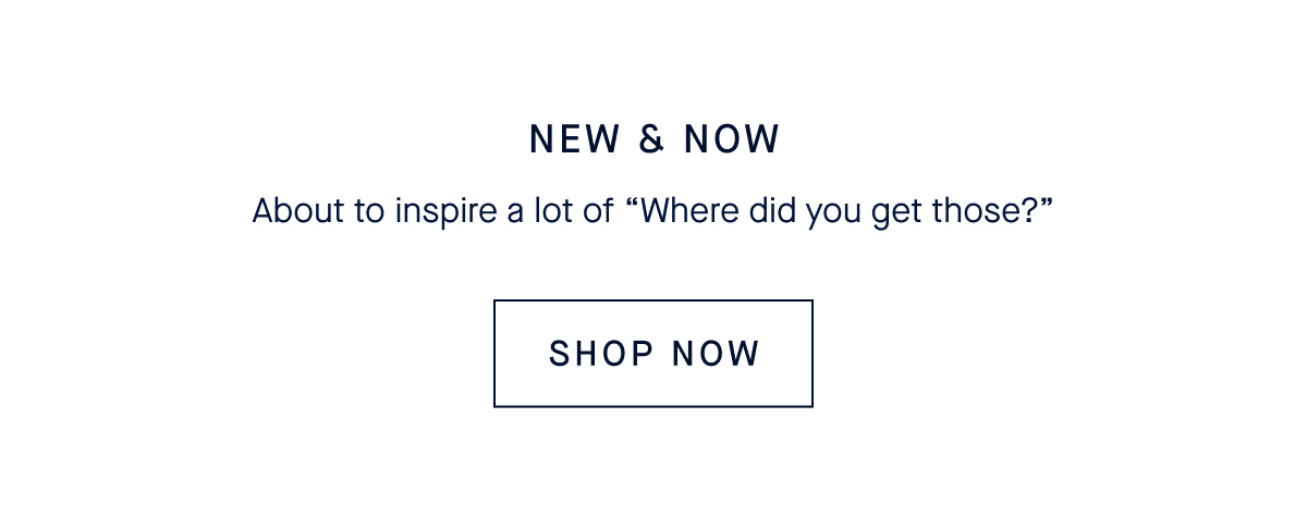 NEW & NOW About to inspire a lot of “Where did you get those?” CTA: SHOP NEW ARRIVALS