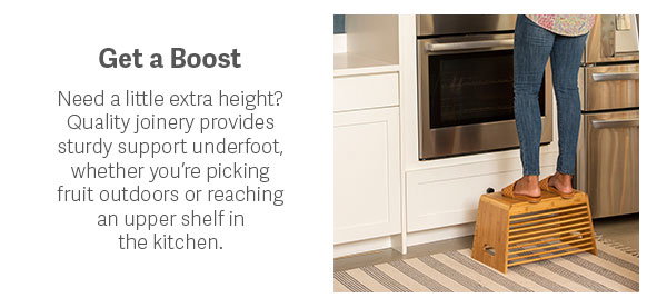 Get a Boost  Need a little extra height? Quality joinery provides sturdy support underfoot, whether you’re picking fruit outdoors or reaching an upper shelf in the kitchen.