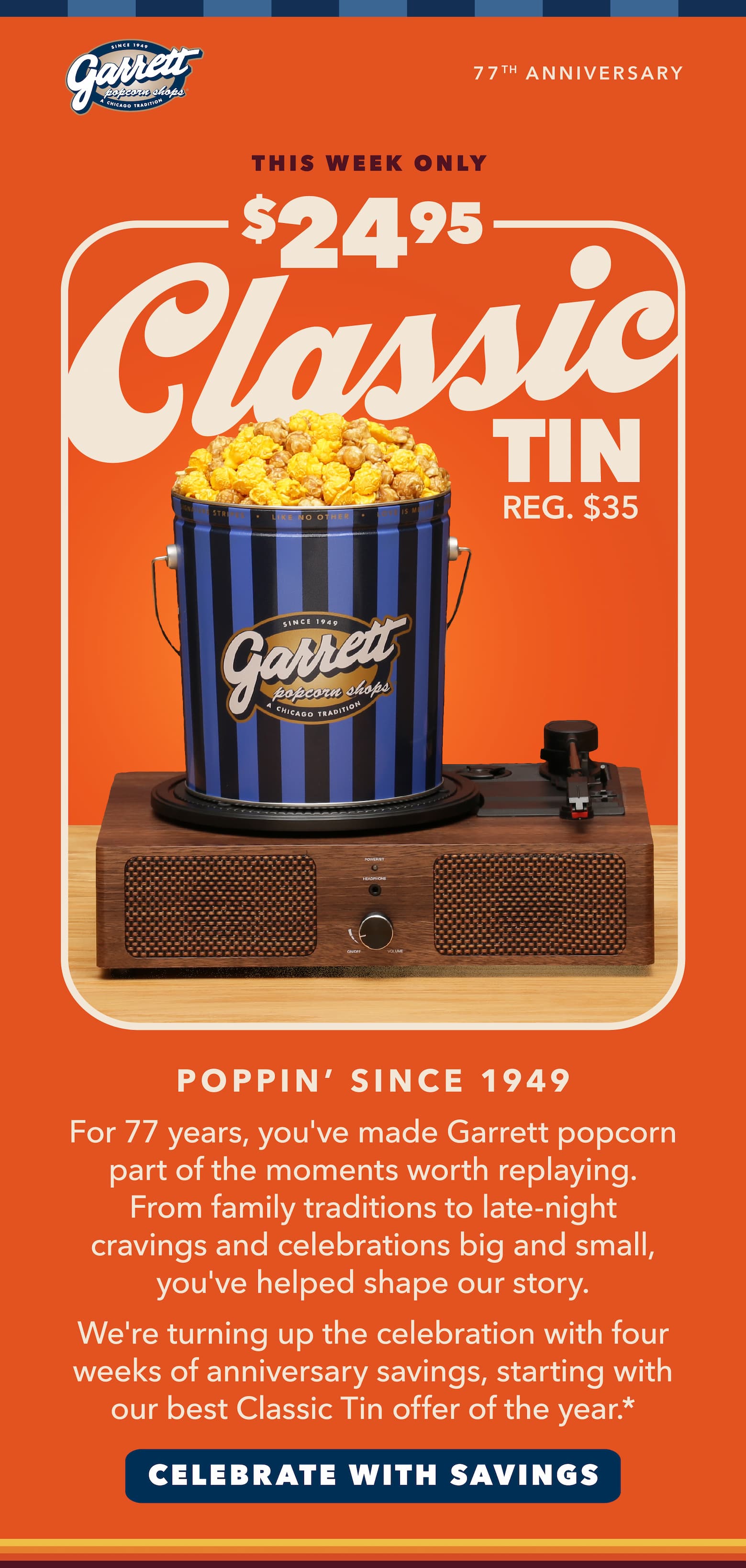 $24.95 Classic tin reg $35 For 77 years, you've made Garrett part of the moments worth replaying. From family traditions to late-night cravings and celebrations big and small, you've helped shape our story.       As a thank you, we're turning up the savings with our biggest Classic tin offer of the year.* cta