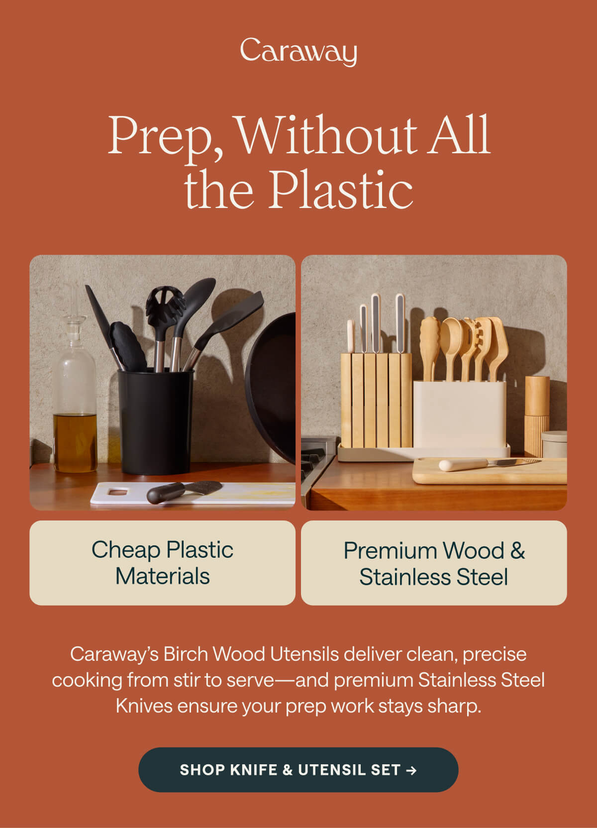 Prep, Without All the Plastic Cheap Plastic Materials Premium Wood & Stainless Steel Caraway’s Birch Wood Utensils deliver clean, precise cooking from stir to serve—and premium Stainless Steel Knives ensure your prep work stays sharp. Shop Knife & Utensil Set ->