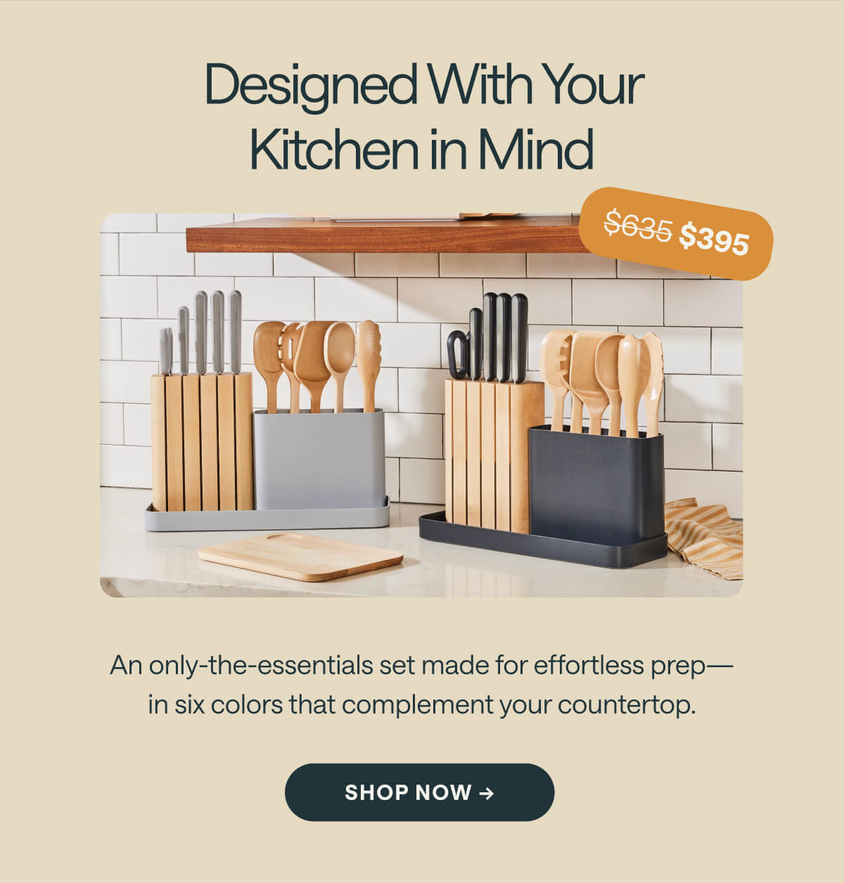 Designed With Your Kitchen in Mind $635 $395 An only-the-essentials set made for effortless prep—in six colors that complement your countertop.  SHOP NOW ->